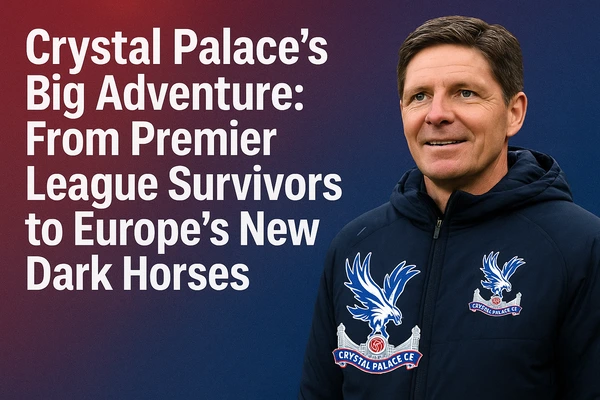 Crystal Palace’s Big Adventure: From Premier League Survivors to Europe’s New Dark Horses